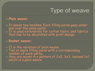  Plain weave:
 It needs two heddles. Each filling yarns goes under
and over the warp yarns.
 It is used extensively for cotton fabric and fabrics
that has to be decorated with print design.
 Basket weave:
 It is the variation of plain weave.
 Two or more filling yarns with a corresponding
number of warp yarns.
 they are woven in a pattern of 2x2, 3x3, instead 1x1
which is a plain weave
 