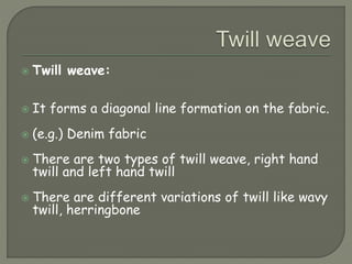  Twill weave:
 It forms a diagonal line formation on the fabric.
 (e.g.) Denim fabric
 There are two types of twill weave, right hand
twill and left hand twill
 There are different variations of twill like wavy
twill, herringbone
 