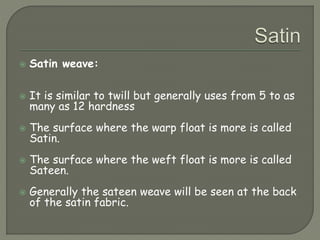  Satin weave:
 It is similar to twill but generally uses from 5 to as
many as 12 hardness
 The surface where the warp float is more is called
Satin.
 The surface where the weft float is more is called
Sateen.
 Generally the sateen weave will be seen at the back
of the satin fabric.
 