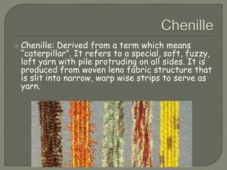  Chenille: Derived from a term which means
“caterpillar”. It refers to a special, soft, fuzzy,
loft yarn with pile protruding on all sides. It is
produced from woven leno fabric structure that
is slit into narrow, warp wise strips to serve as
yarn.
 