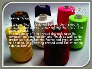  Sewing thread :
 It is specifically designed for efficient smooth
stitching that will not break during the life of the
sewn product.
 The adequacy of the thread depends upon its
composition, construction and finish as well as its
proper selection for the fabric and type of seam
to be used. (e.g.) sewing thread used for stitching
a denim fabric.
 