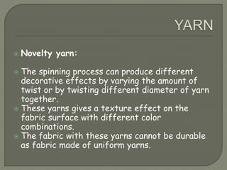  Novelty yarn:
 The spinning process can produce different
decorative effects by varying the amount of
twist or by twisting different diameter of yarn
together.
 These yarns gives a texture effect on the
fabric surface with different color
combinations.
 The fabric with these yarns cannot be durable
as fabric made of uniform yarns.
 
