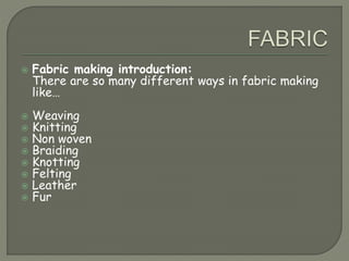  Fabric making introduction:
There are so many different ways in fabric making
like…
 Weaving
 Knitting
 Non woven
 Braiding
 Knotting
 Felting
 Leather
 Fur
 
