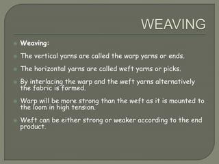 Weaving:
 The vertical yarns are called the warp yarns or ends.
 The horizontal yarns are called weft yarns or picks.
 By interlacing the warp and the weft yarns alternatively
the fabric is formed.
 Warp will be more strong than the weft as it is mounted to
the loom in high tension.
 Weft can be either strong or weaker according to the end
product.
 