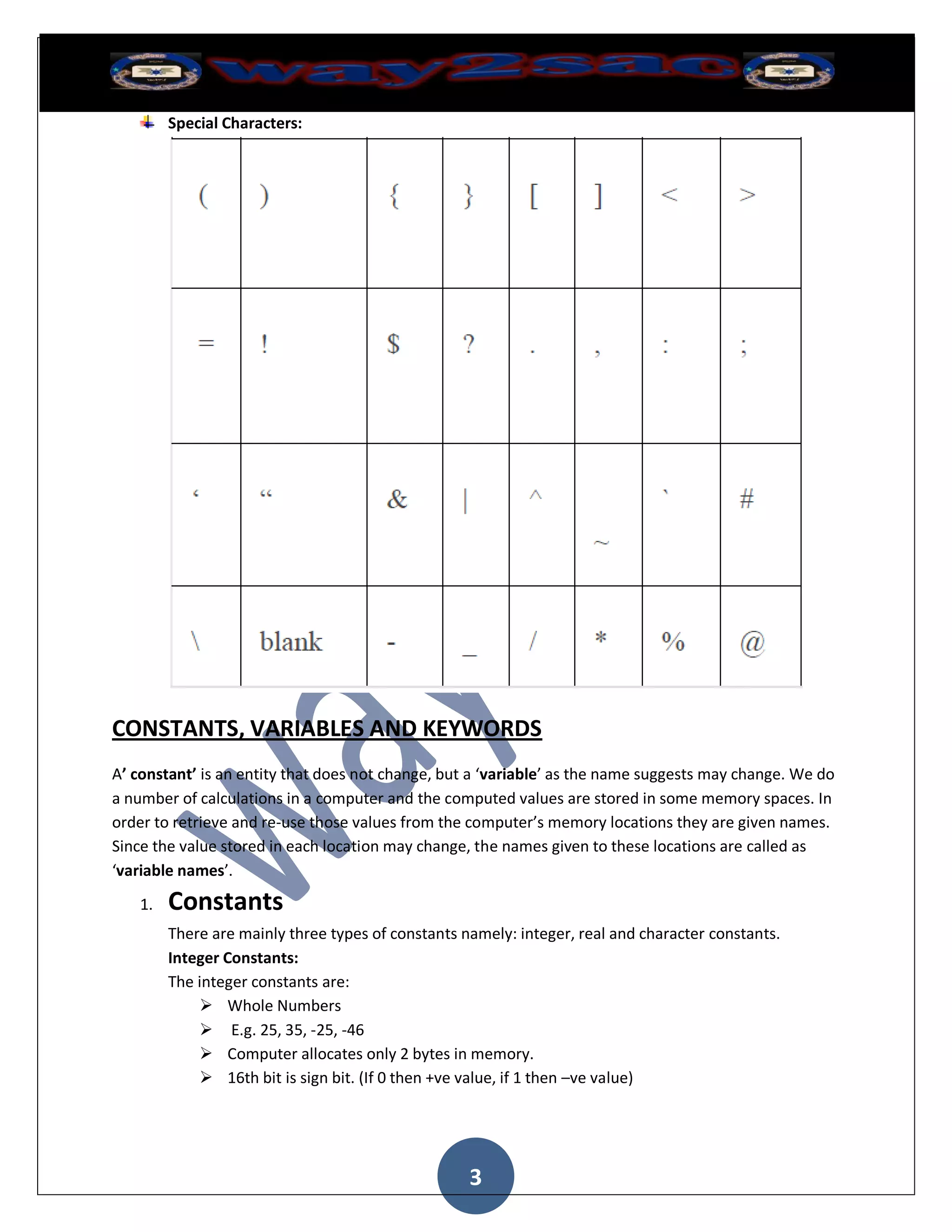 Special Characters:




CONSTANTS, VARIABLES AND KEYWORDS
A’ constant’ is an entity that does not change, but a ‘variable’ as the name suggests may change. We do
a number of calculations in a computer and the computed values are stored in some memory spaces. In
order to retrieve and re-use those values from the computer’s memory locations they are given names.
Since the value stored in each location may change, the names given to these locations are called as
‘variable names’.
   1.   Constants
        There are mainly three types of constants namely: integer, real and character constants.
        Integer Constants:
        The integer constants are:
             Whole Numbers
             E.g. 25, 35, -25, -46
             Computer allocates only 2 bytes in memory.
             16th bit is sign bit. (If 0 then +ve value, if 1 then –ve value)




                                                   3
 