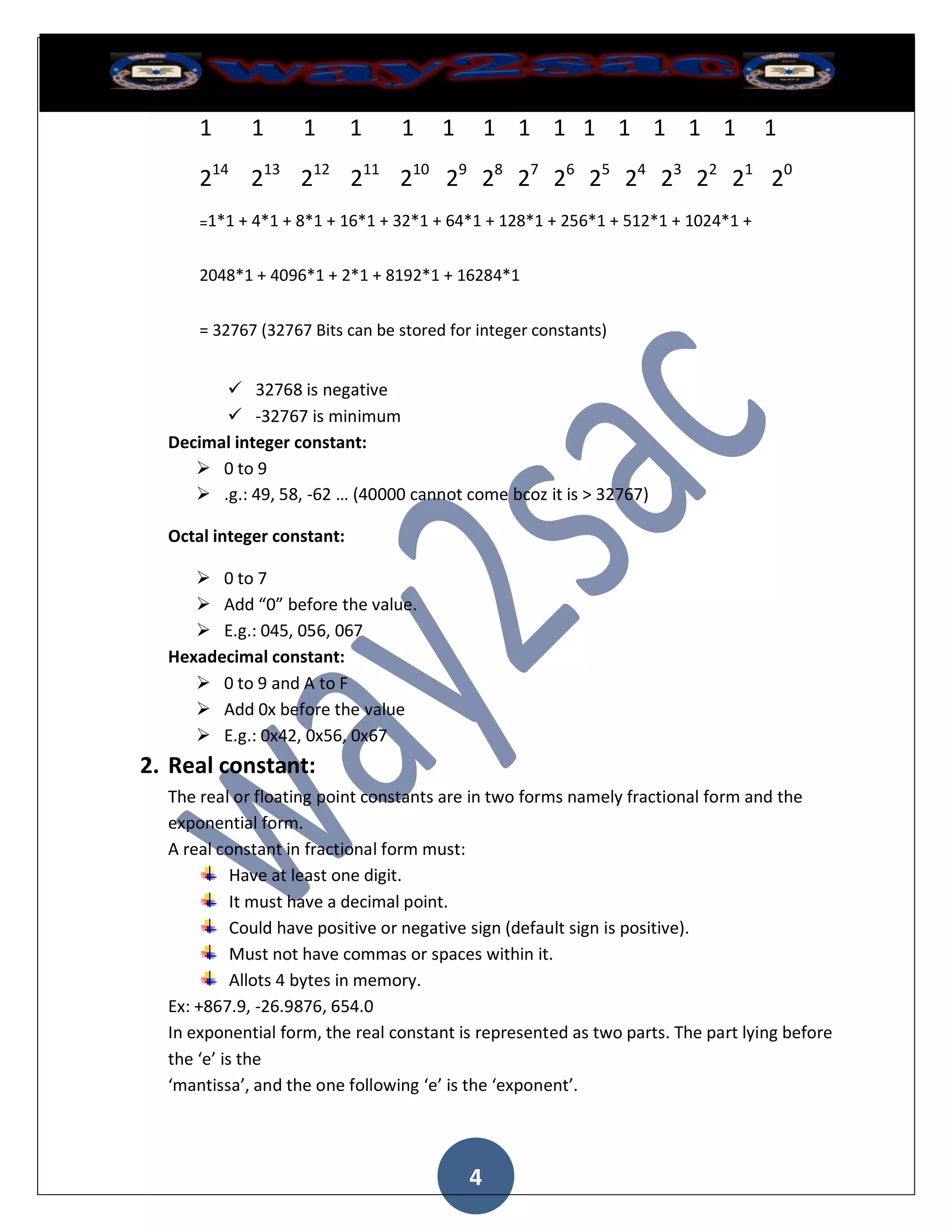 1      1      1       1    1     1       1 1 1 1 1 1 1 1                   1

      214 213 212 211 210 29 28 27 26 25 24 23 22 21 20
      =1*1 + 4*1 + 8*1 + 16*1 + 32*1 + 64*1 + 128*1 + 256*1 + 512*1 + 1024*1 +


      2048*1 + 4096*1 + 2*1 + 8192*1 + 16284*1


      = 32767 (32767 Bits can be stored for integer constants)


         32768 is negative
         -32767 is minimum
  Decimal integer constant:
      0 to 9
      .g.: 49, 58, -62 … (40000 cannot come bcoz it is > 32767)

  Octal integer constant:

      0 to 7
      Add “0” before the value.
      E.g.: 045, 056, 067
  Hexadecimal constant:
      0 to 9 and A to F
      Add 0x before the value
      E.g.: 0x42, 0x56, 0x67
2. Real constant:
  The real or floating point constants are in two forms namely fractional form and the
  exponential form.
  A real constant in fractional form must:
            Have at least one digit.
            It must have a decimal point.
            Could have positive or negative sign (default sign is positive).
            Must not have commas or spaces within it.
            Allots 4 bytes in memory.
  Ex: +867.9, -26.9876, 654.0
  In exponential form, the real constant is represented as two parts. The part lying before
  the ‘e’ is the
  ‘mantissa’, and the one following ‘e’ is the ‘exponent’.




                                           4
 
