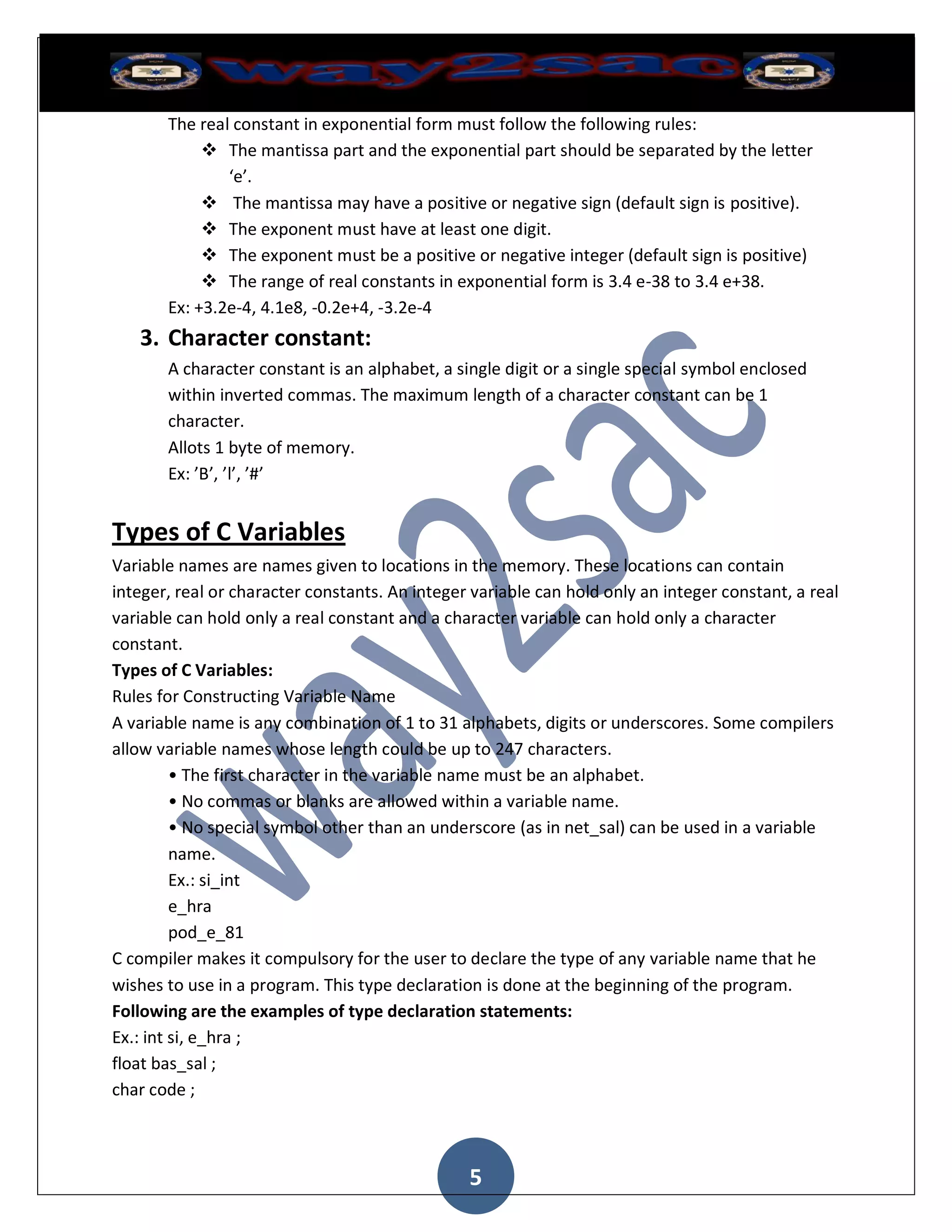 The real constant in exponential form must follow the following rules:
             The mantissa part and the exponential part should be separated by the letter
               ‘e’.
             The mantissa may have a positive or negative sign (default sign is positive).
             The exponent must have at least one digit.
             The exponent must be a positive or negative integer (default sign is positive)
             The range of real constants in exponential form is 3.4 e-38 to 3.4 e+38.
       Ex: +3.2e-4, 4.1e8, -0.2e+4, -3.2e-4
   3. Character constant:
       A character constant is an alphabet, a single digit or a single special symbol enclosed
       within inverted commas. The maximum length of a character constant can be 1
       character.
       Allots 1 byte of memory.
       Ex: ’B’, ’l’, ’#’


Types of C Variables
Variable names are names given to locations in the memory. These locations can contain
integer, real or character constants. An integer variable can hold only an integer constant, a real
variable can hold only a real constant and a character variable can hold only a character
constant.
Types of C Variables:
Rules for Constructing Variable Name
A variable name is any combination of 1 to 31 alphabets, digits or underscores. Some compilers
allow variable names whose length could be up to 247 characters.
         • The first character in the variable name must be an alphabet.
         • No commas or blanks are allowed within a variable name.
         • No special symbol other than an underscore (as in net_sal) can be used in a variable
         name.
         Ex.: si_int
         e_hra
         pod_e_81
C compiler makes it compulsory for the user to declare the type of any variable name that he
wishes to use in a program. This type declaration is done at the beginning of the program.
Following are the examples of type declaration statements:
Ex.: int si, e_hra ;
float bas_sal ;
char code ;



                                                5
 