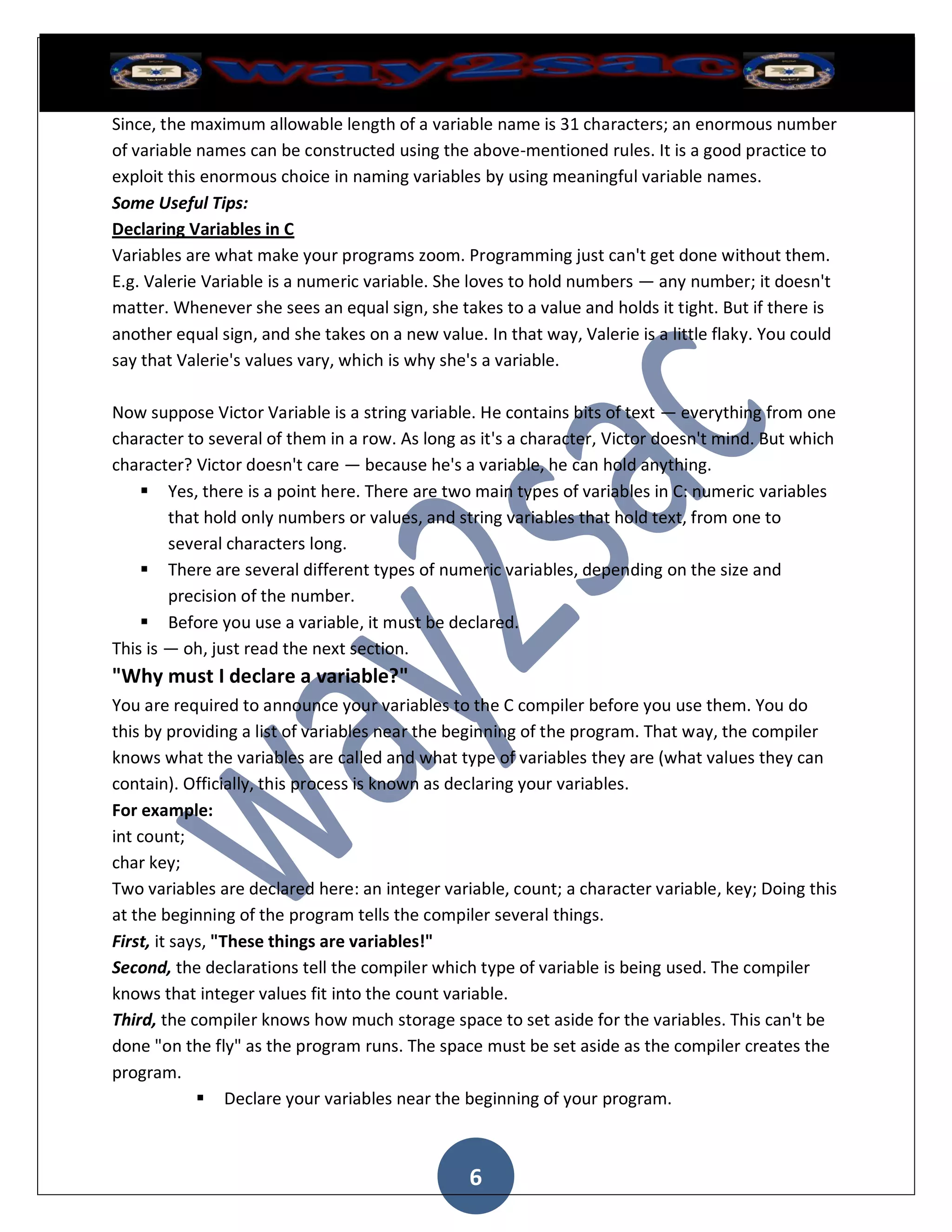 Since, the maximum allowable length of a variable name is 31 characters; an enormous number
of variable names can be constructed using the above-mentioned rules. It is a good practice to
exploit this enormous choice in naming variables by using meaningful variable names.
Some Useful Tips:
Declaring Variables in C
Variables are what make your programs zoom. Programming just can't get done without them.
E.g. Valerie Variable is a numeric variable. She loves to hold numbers — any number; it doesn't
matter. Whenever she sees an equal sign, she takes to a value and holds it tight. But if there is
another equal sign, and she takes on a new value. In that way, Valerie is a little flaky. You could
say that Valerie's values vary, which is why she's a variable.

Now suppose Victor Variable is a string variable. He contains bits of text — everything from one
character to several of them in a row. As long as it's a character, Victor doesn't mind. But which
character? Victor doesn't care — because he's a variable, he can hold anything.
     Yes, there is a point here. There are two main types of variables in C: numeric variables
        that hold only numbers or values, and string variables that hold text, from one to
        several characters long.
     There are several different types of numeric variables, depending on the size and
        precision of the number.
     Before you use a variable, it must be declared.
This is — oh, just read the next section.
"Why must I declare a variable?"
You are required to announce your variables to the C compiler before you use them. You do
this by providing a list of variables near the beginning of the program. That way, the compiler
knows what the variables are called and what type of variables they are (what values they can
contain). Officially, this process is known as declaring your variables.
For example:
int count;
char key;
Two variables are declared here: an integer variable, count; a character variable, key; Doing this
at the beginning of the program tells the compiler several things.
First, it says, "These things are variables!"
Second, the declarations tell the compiler which type of variable is being used. The compiler
knows that integer values fit into the count variable.
Third, the compiler knows how much storage space to set aside for the variables. This can't be
done "on the fly" as the program runs. The space must be set aside as the compiler creates the
program.
              Declare your variables near the beginning of your program.



                                                6
 