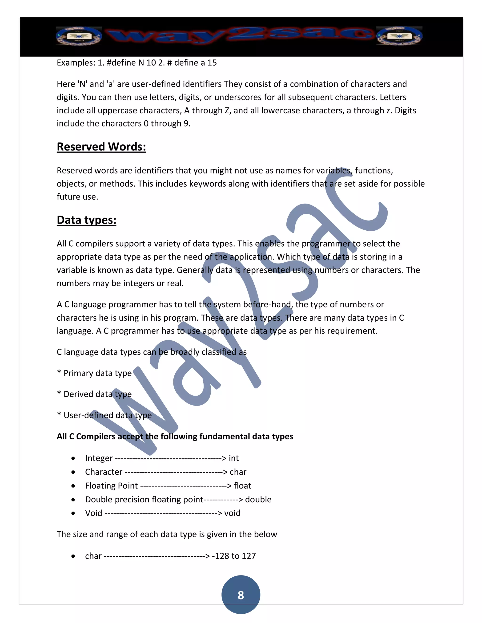 Examples: 1. #define N 10 2. # define a 15

Here 'N' and 'a' are user-defined identifiers They consist of a combination of characters and
digits. You can then use letters, digits, or underscores for all subsequent characters. Letters
include all uppercase characters, A through Z, and all lowercase characters, a through z. Digits
include the characters 0 through 9.

Reserved Words:
Reserved words are identifiers that you might not use as names for variables, functions,
objects, or methods. This includes keywords along with identifiers that are set aside for possible
future use.

Data types:
All C compilers support a variety of data types. This enables the programmer to select the
appropriate data type as per the need of the application. Which type of data is storing in a
variable is known as data type. Generally data is represented using numbers or characters. The
numbers may be integers or real.

A C language programmer has to tell the system before-hand, the type of numbers or
characters he is using in his program. These are data types. There are many data types in C
language. A C programmer has to use appropriate data type as per his requirement.

C language data types can be broadly classified as

* Primary data type

* Derived data type

* User-defined data type

All C Compilers accept the following fundamental data types

      Integer -------------------------------------> int
      Character ----------------------------------> char
      Floating Point ------------------------------> float
      Double precision floating point------------> double
      Void ---------------------------------------> void

The size and range of each data type is given in the below

      char -----------------------------------> -128 to 127



                                                      8
 