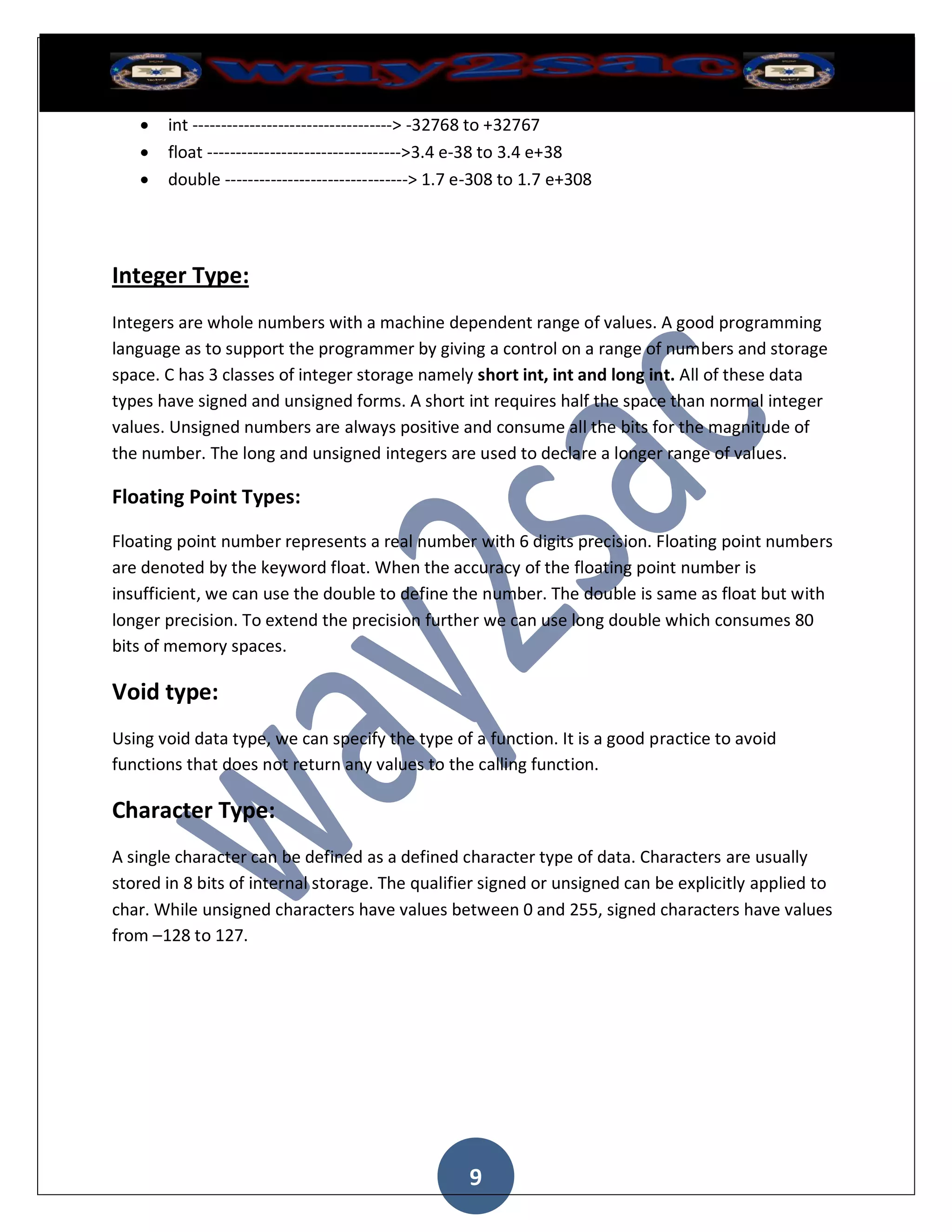    int -----------------------------------> -32768 to +32767
      float ---------------------------------->3.4 e-38 to 3.4 e+38
      double --------------------------------> 1.7 e-308 to 1.7 e+308




Integer Type:
Integers are whole numbers with a machine dependent range of values. A good programming
language as to support the programmer by giving a control on a range of numbers and storage
space. C has 3 classes of integer storage namely short int, int and long int. All of these data
types have signed and unsigned forms. A short int requires half the space than normal integer
values. Unsigned numbers are always positive and consume all the bits for the magnitude of
the number. The long and unsigned integers are used to declare a longer range of values.

Floating Point Types:

Floating point number represents a real number with 6 digits precision. Floating point numbers
are denoted by the keyword float. When the accuracy of the floating point number is
insufficient, we can use the double to define the number. The double is same as float but with
longer precision. To extend the precision further we can use long double which consumes 80
bits of memory spaces.

Void type:
Using void data type, we can specify the type of a function. It is a good practice to avoid
functions that does not return any values to the calling function.

Character Type:
A single character can be defined as a defined character type of data. Characters are usually
stored in 8 bits of internal storage. The qualifier signed or unsigned can be explicitly applied to
char. While unsigned characters have values between 0 and 255, signed characters have values
from –128 to 127.




                                                   9
 