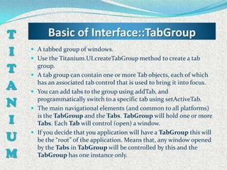 T           Basic of Interface::TabGroup
I    A tabbed group of windows.
     Use the Titanium.UI.createTabGroup method to create a tab

T   
        group.
        A tab group can contain one or more Tab objects, each of which
A   
        has an associated tab control that is used to bring it into focus.
        You can add tabs to the group using addTab, and

N   
        programmatically switch to a specific tab using setActiveTab.
        The main navigational elements (and common to all platforms)

I       is the TabGroup and the Tabs. TabGroup will hold one or more
        Tabs. Each Tab will control (open) a window.

U      If you decide that you application will have a TabGroup this will
        be the “root” of the application. Means that, any window opened
        by the Tabs in TabGroup will be controlled by this and the
M       TabGroup has one instance only.
 