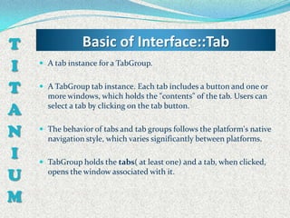 T               Basic of Interface::Tab
I    A tab instance for a TabGroup.


T    A TabGroup tab instance. Each tab includes a button and one or
      more windows, which holds the "contents" of the tab. Users can
A     select a tab by clicking on the tab button.


N    The behavior of tabs and tab groups follows the platform's native
      navigation style, which varies significantly between platforms.

I    TabGroup holds the tabs( at least one) and a tab, when clicked,

U     opens the window associated with it.


M
 