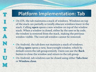 T       Platform Implementation: Tab
I    On iOS, the tab maintains a stack of windows. Windows on top
      of the stack can partially or totally obscure windows lower in the

T     stack. Calling open opens a new window on top of the window
      stack. When a window is closed, either by the user or by code,
      the window is removed from the stack, making the previous
A     window visible. The root tab window cannot be removed.

N    On Android, the tab does not maintain a stack of windows.
      Calling open opens a new, heavyweight window, which by
I     default covers the tab group entirely. Users can use the Back
      button to close the window and return to the tab group.
U    On Android, tab windows can be closed using either Tab.close
      or Window.close.
M
 