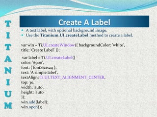 T                       Create A Label
     A text label, with optional background image.
I    Use the Titanium.UI.createLabel method to create a label.


T   var win = Ti.UI.createWindow({ backgroundColor: 'white',
    title: ‘Create Label' });

A    var label = Ti.UI.createLabel({
    color: '#900',

N
    font: { fontSize:24 },
    text: 'A simple label',
    textAlign: Ti.UI.TEXT_ALIGNMENT_CENTER,
I   top: 30,
    width: 'auto',

U   height: 'auto'
    });

M
    win.add(label);
    win.open();
 