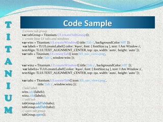 T   // create tab group
                                    Code Sample
I   var tabGroup = Titanium.UI.createTabGroup();
    // create base UI tabs and windows
    var win1 = Titanium.UI.createWindow({ title:'Tab 1', backgroundColor:'#fff' });

T
     var label1 = Ti.UI.createLabel({ color: '#900', font: { fontSize:24 }, text: I Am Window 1',
    textAlign: Ti.UI.TEXT_ALIGNMENT_CENTER, top: 150, width: 'auto', height: 'auto' });
    var tab1 = Titanium.UI.createTab({ icon:'KS_nav_views.png',

A
                title:'Tab 1', window:win1 });

    var win2 = Titanium.UI.createWindow({ title:'Tab 2', backgroundColor:'#fff’ });
     var label12= Ti.UI.createLabel({ color: '#900', font: { fontSize:24 }, text: I Am Window 2',

N   textAlign: Ti.UI.TEXT_ALIGNMENT_CENTER, top: 150, width: 'auto', height: 'auto' });

    var tab2 = Titanium.UI.createTab({ icon:'KS_nav_views.png',

I   //add label
                title:'Tab 2', window:win2 });

    win1.add(label1);

U   win2.add(label2);
    // add tab
    tabGroup.addTab(tab1);

M
    tabGroup.addTab(tab2);
    // open tab group
    tabGroup.open();
 