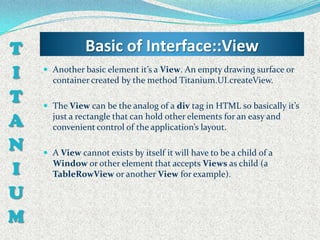 T              Basic of Interface::View
I    Another basic element it’s a View. An empty drawing surface or
      container created by the method Titanium.UI.createView.

T    The View can be the analog of a div tag in HTML so basically it’s

A     just a rectangle that can hold other elements for an easy and
      convenient control of the application’s layout.

N    A View cannot exists by itself it will have to be a child of a

I     Window or other element that accepts Views as child (a
      TableRowView or another View for example).

U
M
 