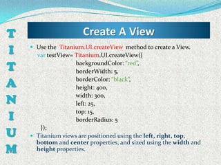 T                     Create A View
I    Use the Titanium.UI.createView method to create a View.
      var testView= Titanium.UI.createView({

T                   backgroundColor: “red”,
                    borderWidth: 5,

A                   borderColor: “black”,
                    height: 400,

N                   width: 300,
                    left: 25,

I
                    top: 15,
                    borderRadius: 5

U
       });
     Titanium views are positioned using the left, right, top,
      bottom and center properties, and sized using the width and
M     height properties.
 