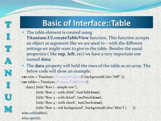 T                Basic of Interface::Table
     The table element is created using
I     Titanium.UI.createTableView function. This function accepts
      an object as argument like we are used to – with the different
T     settings we might want to give to the table. Besides the usual
      properties ( like top, left, etc) we have a very important one
A     named data.
     The data property will hold the rows of the table as an array. The

N     below code will show an example:
    var win1 = Titanium.UI.createWindow({ backgroundColor:"#fff" });

I
    var table1 = Titanium.UI.createTableView({
      data:[ {title:"Row 1 - simple row"},
             {title:"Row 2 - with child", hasChild:true},
U            {title:"Row 3 - with detail", hasDetail:true},
             {title:"Row 4 - with check", hasCheck:true},

M            {title:"Row 5 - red background", backgroundColor:"#f00"} ]
    win1.add(table1);
                                                                          });

    win1.open();
 