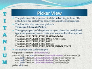 T                             Picker View
     The pickers are the equivalent of the select tag in html. The
I     only difference is that you can create a multicolumn picker.
     The function that creates a picker is
T     Titanium.UI.createPicker.
     The type property of the picker lets you chose the predefined

A     types but you always can create your own multicolumn picker.
      Titanium.UI.PICKER_TYPE_PLAIN (default),
      Titanium.UI.PICKER_TYPE_DATE_AND_TIME,
N     Titanium.UI.PICKER_TYPE_DATE,
      Titanium.UI.PICKER_TYPE_TIME or
      Titanium.UI.PICKER_TYPE_COUNT_DOWN_TIMER.
I    A simple picker code example:
    var picker = Titanium.UI.createPicker();
U   var data = []; data.push(Titanium.UI.createPickerRow({title:'Bananas'}));
       data.push(Titanium.UI.createPickerRow({title:'Strawberries'}));

M
       data.push(Titanium.UI.createPickerRow({title:'Mangos'}));
       data.push(Titanium.UI.createPickerRow({title:'Grapes'}));
    picker.add(data);
 