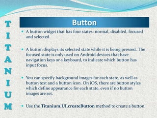 T                               Button
     A button widget that has four states: normal, disabled, focused
I     and selected.

T    A button displays its selected state while it is being pressed. The
      focused state is only used on Android devices that have
A     navigation keys or a keyboard, to indicate which button has
      input focus.
N
     You can specify background images for each state, as well as
I     button text and a button icon. On iOS, there are button styles
      which define appearance for each state, even if no button
U     images are set.


M    Use the Titanium.UI.createButton method to create a button.
 