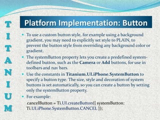 T    Platform Implementation: Button
I    To use a custom button style, for example using a background
      gradient, you may need to explicitly set style to PLAIN, to

T     prevent the button style from overriding any background color or
      gradient.

A
     The systemButton property lets you create a predefined system-
      defined button, such as the Camera or Add buttons, for use in
      toolbars and nav bars.
N    Use the constants in Titanium.UI.iPhone.SystemButton to
      specify a button type. The size, style and decoration of system
I     buttons is set automatically, so you can create a button by setting
      only the systemButton property.
U    For example:
      cancelButton = Ti.UI.createButton({ systemButton:
M     Ti.UI.iPhone.SystemButton.CANCEL });
 