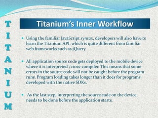 T           Titanium’s Inner Workflow
I    Using the familiar JavaScript syntax, developers will also have to
      learn the Titanium API, which is quite different from familiar
T     web frameworks such as jQuery.

A    All application source code gets deployed to the mobile device
      where it is interpreted /cross-compiler. This means that some
N     errors in the source code will not be caught before the program
      runs. Program loading takes longer than it does for programs
I     developed with the native SDKs.


U    As the last step, interpreting the source code on the device,
      needs to be done before the application starts.
M
 