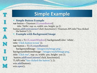 T                        Simple Example
I    Simple Button Example
    var button = Titanium.UI.createButton({
        title: 'Hello', top: 10, width: 100, height: 50 });
T   button.addEventListener('click',function(e) { Titanium.API.info("You clicked
       the button"); });
     Example with Background Image
A   var win = Ti.UI.createWindow({ backgroundColor: 'white',

N   title: 'Click button to test' });
    var button = Ti.UI.createButton({
        backgroundImage: '/images/myImage.png',
I   backgroundSelectedImage: '/images/mySelImage.png',
    title: 'Click me!', top: 10, width: 300, height: 200 });

U    button.addEventListener('click',function(e){
    Ti.API.info("You clicked the button"); });
    win.add(button);
M   win.open();
 