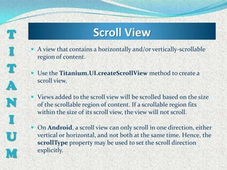 T                           Scroll View
I    A view that contains a horizontally and/or vertically-scrollable
      region of content.

T    Use the Titanium.UI.createScrollView method to create a

A
      scroll view.

     Views added to the scroll view will be scrolled based on the size
N     of the scrollable region of content. If a scrollable region fits
      within the size of its scroll view, the view will not scroll.
I    On Android, a scroll view can only scroll in one direction, either
U     vertical or horizontal, and not both at the same time. Hence, the
      scrollType property may be used to set the scroll direction

M     explicitly.
 