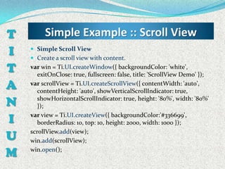 T        Simple Example :: Scroll View
I    Simple Scroll View
     Create a scroll view with content.

T   var win = Ti.UI.createWindow({ backgroundColor: 'white',
       exitOnClose: true, fullscreen: false, title: 'ScrollView Demo' });
A   var scrollView = Ti.UI.createScrollView({ contentWidth: 'auto',
       contentHeight: 'auto', showVerticalScrollIndicator: true,

N      showHorizontalScrollIndicator: true, height: '80%', width: '80%'
       });

I   var view = Ti.UI.createView({ backgroundColor:'#336699',
       borderRadius: 10, top: 10, height: 2000, width: 1000 });

U   scrollView.add(view);
    win.add(scrollView);

M   win.open();
 