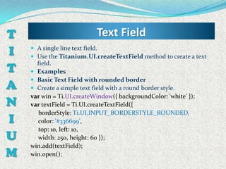 T                          Text Field
I    A single line text field.
     Use the Titanium.UI.createTextField method to create a text

T
      field.
     Examples
     Basic Text Field with rounded border
A    Create a simple text field with a round border style.
    var win = Ti.UI.createWindow({ backgroundColor: 'white' });
N   var textField = Ti.UI.createTextField({
      borderStyle: Ti.UI.INPUT_BORDERSTYLE_ROUNDED,
I     color: '#336699',
      top: 10, left: 10,
U     width: 250, height: 60 });
    win.add(textField);
M   win.open();
 