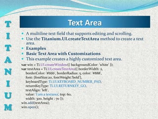 T                                Text Area
I    A multiline text field that supports editing and scrolling.
     Use the Titanium.UI.createTextArea method to create a text
      area.
T    Examples
     Basic Text Area with Customizations
A    This example creates a highly customized text area.
    var win = Ti.UI.createWindow({ backgroundColor: 'white' });

N
    var textArea = Ti.UI.createTextArea({ borderWidth: 2,
      borderColor: '#bbb', borderRadius: 5, color: '#888',
      font: {fontSize:20, fontWeight:'bold'},

I     keyboardType: Ti.UI.KEYBOARD_NUMBER_PAD,
      returnKeyType: Ti.UI.RETURNKEY_GO,
      textAlign: 'left',

U     value: 'I am a textarea‘, top: 60,
      width: 300, height : 70 });
    win.add(textArea);
M   win.open();
 