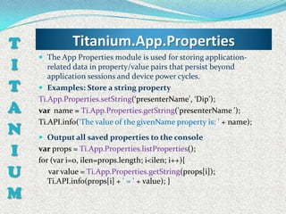 T             Titanium.App.Properties
     The App Properties module is used for storing application-
I      related data in property/value pairs that persist beyond
       application sessions and device power cycles.
T    Examples: Store a string property
    Ti.App.Properties.setString(‘presenterName', ‘Dip');
A   var name = Ti.App.Properties.getString('presenterName ');
    Ti.API.info('The value of the givenName property is: ' + name);
N    Output all saved properties to the console

I   var props = Ti.App.Properties.listProperties();
    for (var i=0, ilen=props.length; i<ilen; i++){
U      var value = Ti.App.Properties.getString(props[i]);
       Ti.API.info(props[i] + ' = ' + value); }
M
 