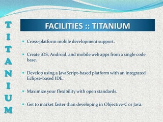 T              FACILITIES :: TITANIUM
I    Cross-platform mobile development support.

T    Create iOS, Android, and mobile web apps from a single code
A     base.


N    Develop using a JavaScript-based platform with an integrated
      Eclipse-based IDE.
I    Maximize your flexibility with open standards.
U
     Get to market faster than developing in Objective-C or Java.
M
 
