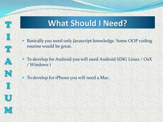 T                What Should I Need?
I    Basically you need only Javascript knowledge. Some OOP coding

T     routine would be great.


A    To develop for Android you will need Android SDK( Linux / OsX
      / Windows )

N    To develop for iPhone you will need a Mac.

I
U
M
 
