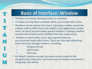 T           Basic of Interface::Window
     Window is an empty drawing surface or container.
I    A window is a top-level container which can contain other views.
     Windows can be opened and closed. Opening a window causes the
T     window and its child views to be added to the application's render
      stack, on top of any previously opened windows. Closing a window
A     removes the window and its children from the render stack.
     Windows contain other views, but in general they are

N     not contained inside other views. There are a few specialized top-
      level views that manage windows, including:

I
       ①         NavigationGroup
       ②         SplitWindow
       ③         TabGroup.
U    By default, windows occupy the entire screen except for the
      navigation bar, status bar, and in the case of windows contained in
M     tab groups, the tab bar.
 