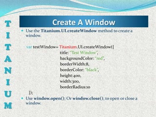 T                  Create A Window
     Use the Titanium.UI.createWindow method to create a
I     window.


T     var testWindow= Titanium.UI.createWindow({
                      title: “Test Window”,
A                     backgroundColor: “red”,
                      borderWidth:8,
N                     borderColor: “black”,
                      height:400,
I                     width:300,
                      borderRadius:10
U      });
     Use window.open(); Or window.close(); to open or close a

M     window.
 