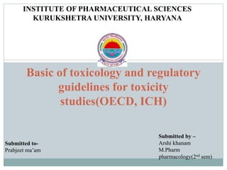 Basic of toxicology and regulatory
guidelines for toxicity
studies(OECD, ICH)
INSTITUTE OF PHARMACEUTICAL SCIENCES
KURUKSHETRA UNIVERSITY, HARYANA
Submitted to-
Prabjeet ma’am
Submitted by –
Arshi khanam
M.Pharm
pharmacology(2nd sem)
 