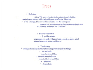 Trees
• Definition
• A tree T is a set of nodes storing elements such that the
nodes have a parent-child relationship that satisfies the following
• if T is not empty, T has a special tree called the root that has no parent
• each node v of T different than the root has a unique parent node
w; each node with parent w is a child of w
• Recursive definition
• T is either empty
• or consists of a node r (the root) and a possibly empty set of
trees whose roots are the children of r
• Terminology
• siblings: two nodes that have the same parent are called siblings
• internal nodes
• nodes that have children
• external nodes or leaves
• nodes that don’t have children
• ancestors
• descendants
 
