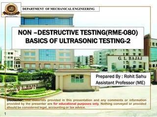 NON –DESTRUCTIVE TESTING(RME-080)
BASICS OF ULTRASONIC TESTING-2
Prepared By : Rohit Sahu
Assistant Professor (ME)
1
DEPARTMENT OF MECHANICAL ENGINEERING
Disclaimer: The materials provided in this presentation and any comments or information
provided by the presenter are for educational purposes only. Nothing conveyed or provided
should be considered legal, accounting or tax advice.
 