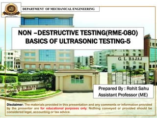 NON –DESTRUCTIVE TESTING(RME-080)
BASICS OF ULTRASONIC TESTING-5
Prepared By : Rohit Sahu
Assistant Professor (ME)
DEPARTMENT OF MECHANICAL ENGINEERING
Disclaimer: The materials provided in this presentation and any comments or information provided
by the presenter are for educational purposes only. Nothing conveyed or provided should be
considered legal, accounting or tax advice.
 