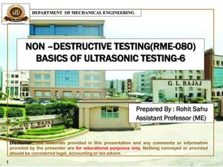 NON –DESTRUCTIVE TESTING(RME-080)
BASICS OF ULTRASONIC TESTING-6
Prepared By : Rohit Sahu
Assistant Professor (ME)
1
DEPARTMENT OF MECHANICAL ENGINEERING
Disclaimer: The materials provided in this presentation and any comments or information
provided by the presenter are for educational purposes only. Nothing conveyed or provided
should be considered legal, accounting or tax advice.
 