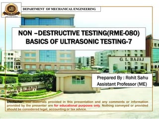 NON –DESTRUCTIVE TESTING(RME-080)
BASICS OF ULTRASONIC TESTING-7
Prepared By : Rohit Sahu
Assistant Professor (ME)
DEPARTMENT OF MECHANICAL ENGINEERING
Disclaimer: The materials provided in this presentation and any comments or information
provided by the presenter are for educational purposes only. Nothing conveyed or provided
should be considered legal, accounting or tax advice.
 