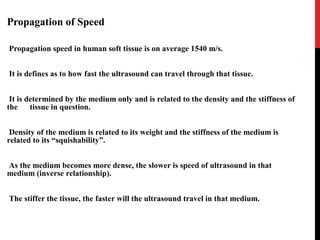 Propagation of Speed
Propagation speed in human soft tissue is on average 1540 m/s.
It is defines as to how fast the ultrasound can travel through that tissue.
It is determined by the medium only and is related to the density and the stiffness of
the tissue in question.
Density of the medium is related to its weight and the stiffness of the medium is
related to its “squishability”.
As the medium becomes more dense, the slower is speed of ultrasound in that
medium (inverse relationship).
The stiffer the tissue, the faster will the ultrasound travel in that medium.
 