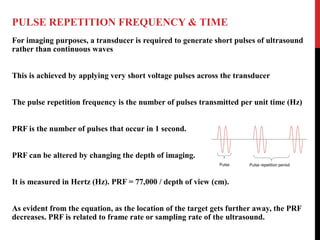 PULSE REPETITION FREQUENCY & TIME
For imaging purposes, a transducer is required to generate short pulses of ultrasound
rather than continuous waves
This is achieved by applying very short voltage pulses across the transducer
The pulse repetition frequency is the number of pulses transmitted per unit time (Hz)
PRF is the number of pulses that occur in 1 second.
PRF can be altered by changing the depth of imaging.
It is measured in Hertz (Hz). PRF = 77,000 / depth of view (cm).
As evident from the equation, as the location of the target gets further away, the PRF
decreases. PRF is related to frame rate or sampling rate of the ultrasound.
 