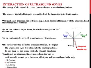 INTERACTION OF ULTRASOUND WAVES
•The energy of ultrasound decreases (attenuation) as it travels through tissue.
•The stronger the initial intensity or amplitude of the beam, the faster it attenuates.
•Attenuation of ultrasound in soft tissue depends on the initial frequency of the ultrasound and
the distance it has to travel.
•As we saw in the example above, in soft tissue the greater the frequency the higher is the
attenuation.
•So we can image deeper with lower frequency transducer.
•The further into the tissue the ultrasound travels, the higher
the attenuation is, so it is ultimately the limiting factor as
to how deep we can image clinically relevant structures
•Creation of an ultrasound image depends on the way in
which an ultrasound wave interacts with tissue as it passes through the body
– Reflection
– Refraction
– Scattering
– Attenuation
 