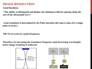 IMAGE RESOLUTION
Axial Resoluion
“The ability to distinguish and display the minimum reflector spacing along the
axis of the ultrasound wave”.
Axial resolution is determined by the Pulse duration (the time is takes for a single
pulse to occur).
PD=No of cycles in a pulse/frequency.
Therefore, by increasing the transducer frequency (and decreasing wavelength)
better image resolution is achieved.
 