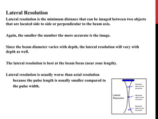 Lateral Resolution
Lateral resolution is the minimum distance that can be imaged between two objects
that are located side to side or perpendicular to the beam axis.
Again, the smaller the number the more accurate is the image.
Since the beam diameter varies with depth, the lateral resolution will vary with
depth as well.
The lateral resolution is best at the beam focus (near zone length).
Lateral resolution is usually worse than axial resolution
because the pulse length is usually smaller compared to
the pulse width.
 