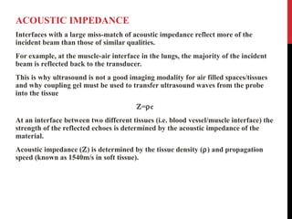 ACOUSTIC IMPEDANCE
Interfaces with a large miss-match of acoustic impedance reflect more of the
incident beam than those of similar qualities.
For example, at the muscle-air interface in the lungs, the majority of the incident
beam is reflected back to the transducer.
This is why ultrasound is not a good imaging modality for air filled spaces/tissues
and why coupling gel must be used to transfer ultrasound waves from the probe
into the tissue
Ζ=ρc
At an interface between two different tissues (i.e. blood vessel/muscle interface) the
strength of the reflected echoes is determined by the acoustic impedance of the
material.
Acoustic impedance (Ζ) is determined by the tissue density (ρ) and propagation
speed (known as 1540m/s in soft tissue).
 