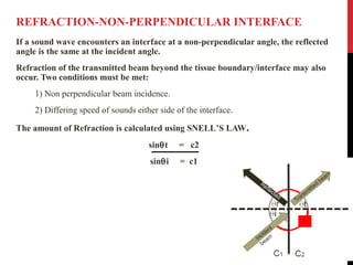 REFRACTION-NON-PERPENDICULAR INTERFACE
If a sound wave encounters an interface at a non-perpendicular angle, the reflected
angle is the same at the incident angle.
Refraction of the transmitted beam beyond the tissue boundary/interface may also
occur. Two conditions must be met:
1) Non perpendicular beam incidence.
2) Differing speed of sounds either side of the interface.
The amount of Refraction is calculated using SNELL’S LAW.
sinθt = c2
sinθi = c1
 