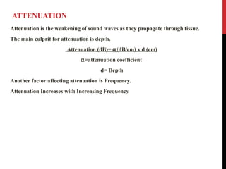 ATTENUATION
Attenuation is the weakening of sound waves as they propagate through tissue.
The main culprit for attenuation is depth.
Attenuation (dB)= α(dB/cm) x d (cm)
α=attenuation coefficient
d= Depth
Another factor affecting attenuation is Frequency.
Attenuation Increases with Increasing Frequency
 
